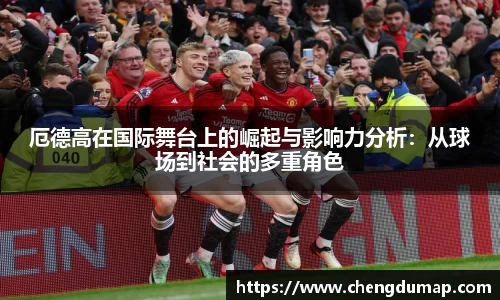 厄德高在国际舞台上的崛起与影响力分析：从球场到社会的多重角色